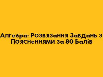 Алгебра: Розв'язання Завдань з Поясненнями за 80 Балів