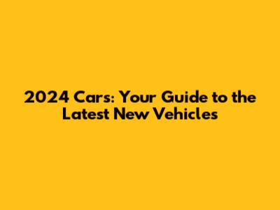 2024 Cars: Your Guide to the Latest New Vehicles