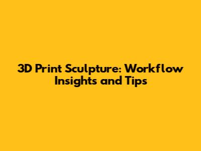 3D Print Sculpture: Workflow Insights and Tips