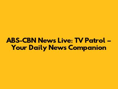 ABS-CBN News Live: TV Patrol – Your Daily News Companion
