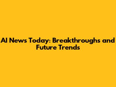 AI News Today: Breakthroughs and Future Trends