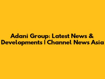 Adani Group: Latest News & Developments | Channel News Asia
