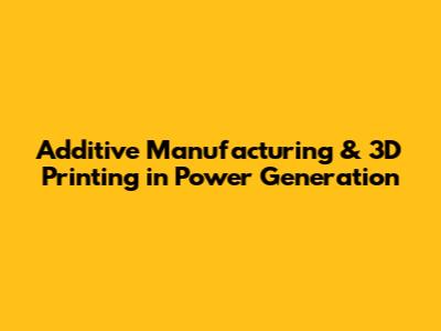 Additive Manufacturing & 3D Printing in Power Generation