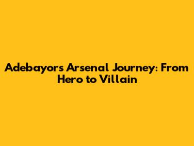 Adebayor's Arsenal Journey: From Hero to Villain