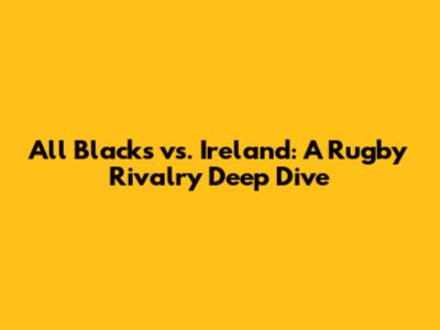 All Blacks vs. Ireland: A Rugby Rivalry Deep Dive