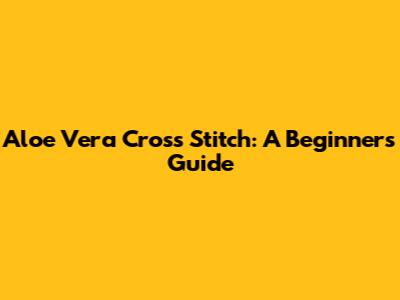Aloe Vera Cross Stitch: A Beginner's Guide