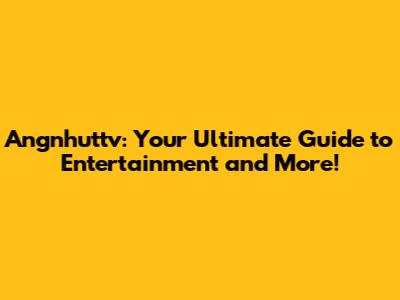 Angnhuttv: Your Ultimate Guide to Entertainment and More!