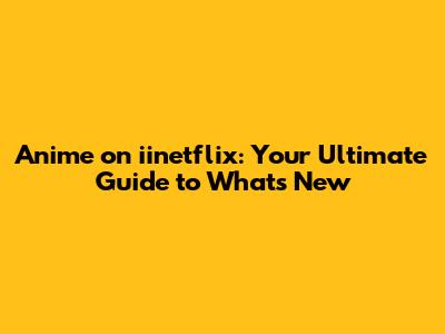 Anime on iinetflix: Your Ultimate Guide to What's New