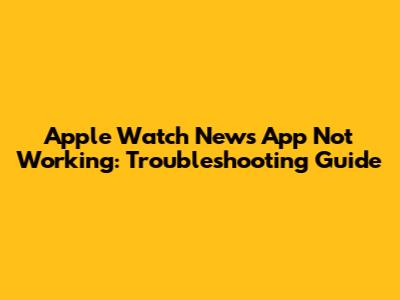 Apple Watch News App Not Working: Troubleshooting Guide