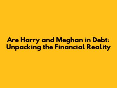 Are Harry and Meghan in Debt: Unpacking the Financial Reality