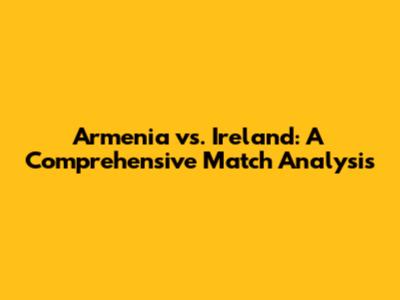 Armenia vs. Ireland: A Comprehensive Match Analysis