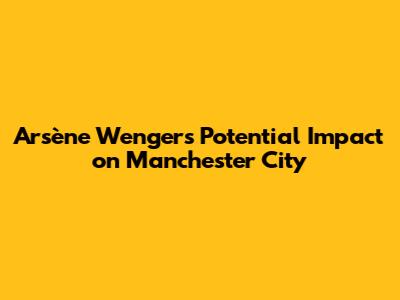 Arsène Wenger's Potential Impact on Manchester City