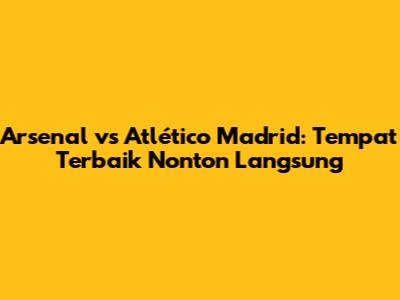 Arsenal vs Atlético Madrid: Tempat Terbaik Nonton Langsung