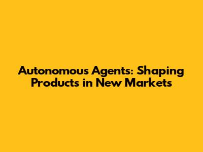 Autonomous Agents: Shaping Products in New Markets