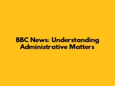 BBC News: Understanding Administrative Matters