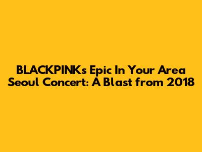 BLACKPINK's Epic 'In Your Area' Seoul Concert: A Blast from 2018