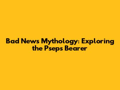 Bad News Mythology: Exploring the Pseps Bearer