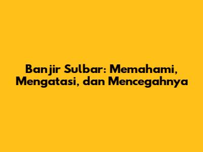 Banjir Sulbar: Memahami, Mengatasi, dan Mencegahnya