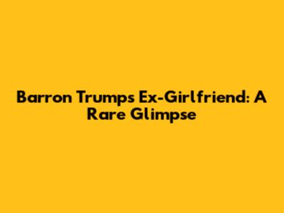 Barron Trump's Ex-Girlfriend: A Rare Glimpse