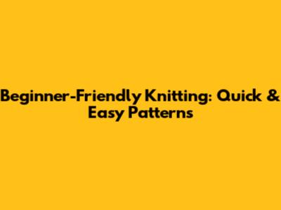Beginner-Friendly Knitting: Quick & Easy Patterns