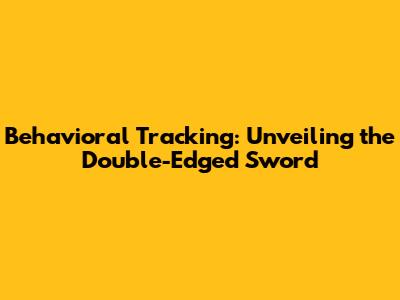 Behavioral Tracking: Unveiling the Double-Edged Sword