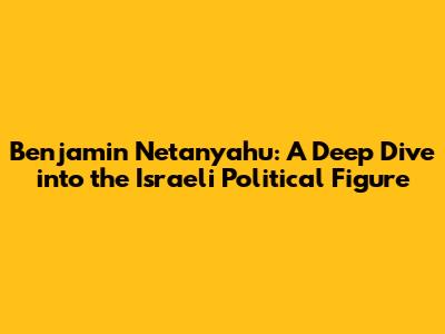 Benjamin Netanyahu: A Deep Dive into the Israeli Political Figure
