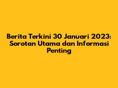 Berita Terkini 30 Januari 2023: Sorotan Utama dan Informasi Penting