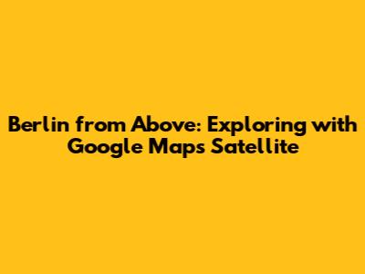 Berlin from Above: Exploring with Google Maps Satellite