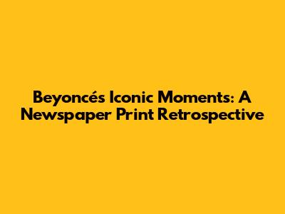Beyoncé's Iconic Moments: A Newspaper Print Retrospective
