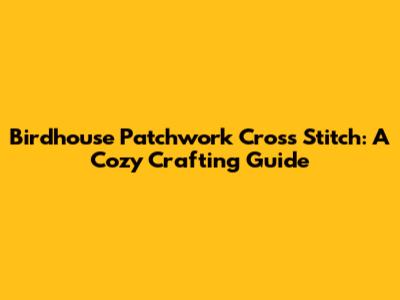 Birdhouse Patchwork Cross Stitch: A Cozy Crafting Guide