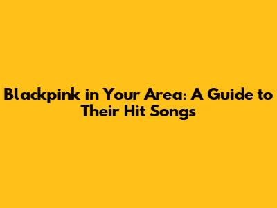 Blackpink in Your Area: A Guide to Their Hit Songs