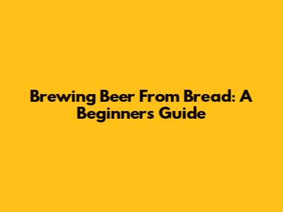 Brewing Beer From Bread: A Beginner's Guide