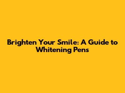 Brighten Your Smile: A Guide to Whitening Pens