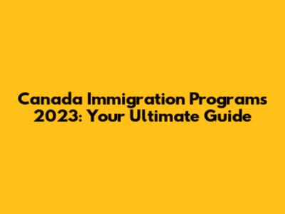 Canada Immigration Programs 2023: Your Ultimate Guide