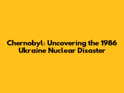 Chernobyl: Uncovering the 1986 Ukraine Nuclear Disaster