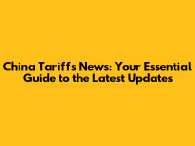 China Tariffs News: Your Essential Guide to the Latest Updates