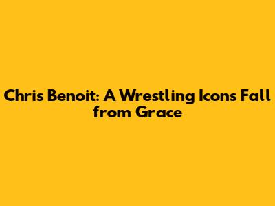 Chris Benoit: A Wrestling Icon's Fall from Grace