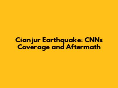 Cianjur Earthquake: CNN's Coverage and Aftermath