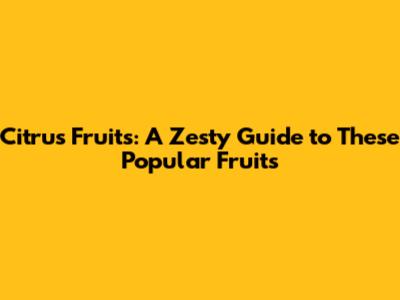 Citrus Fruits: A Zesty Guide to These Popular Fruits