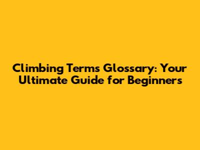 Climbing Terms Glossary: Your Ultimate Guide for Beginners
