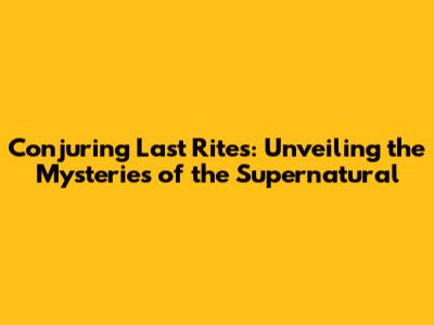 Conjuring Last Rites: Unveiling the Mysteries of the Supernatural