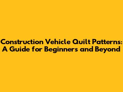 Construction Vehicle Quilt Patterns: A Guide for Beginners and Beyond