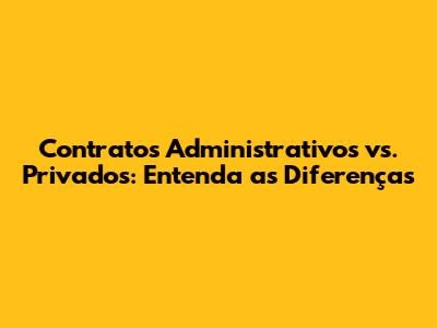 Contratos Administrativos vs. Privados: Entenda as Diferenças