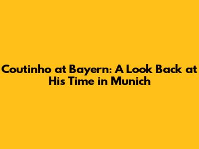Coutinho at Bayern: A Look Back at His Time in Munich