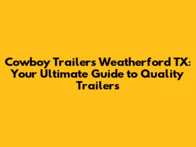Cowboy Trailers Weatherford TX: Your Ultimate Guide to Quality Trailers