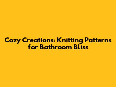 Cozy Creations: Knitting Patterns for Bathroom Bliss