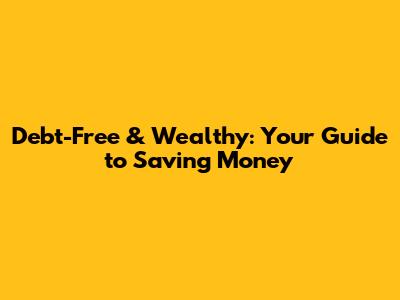 Debt-Free & Wealthy: Your Guide to Saving Money