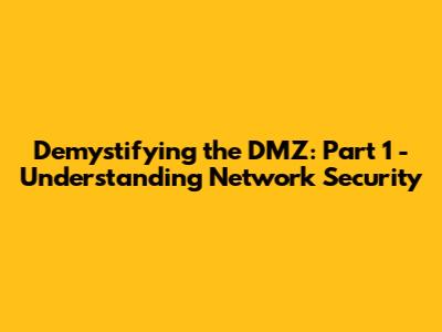 Demystifying the DMZ: Part 1 - Understanding Network Security