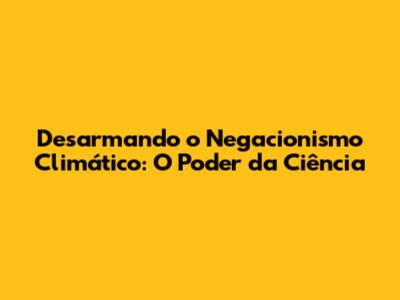 Desarmando o Negacionismo Climático: O Poder da Ciência