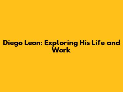 Diego Leon: Exploring His Life and Work